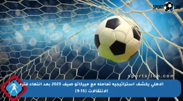 الأهلي يكشف استراتيجية تعامله مع ميركاتو صيف 2025 بعد انتهاء فترة الانتقالات (15-9)